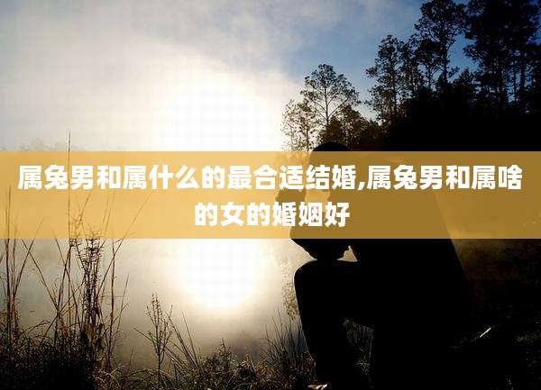 属兔男和属什么的最合适结婚,属兔男和属啥的女的婚姻好