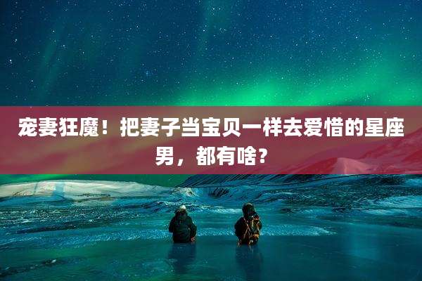 宠妻狂魔！把妻子当宝贝一样去爱惜的星座男，都有啥？