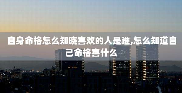 自身命格怎么知晓喜欢的人是谁,怎么知道自己命格喜什么
