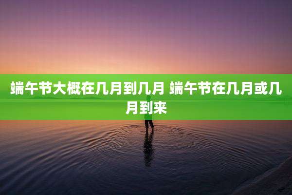 端午节大概在几月到几月 端午节在几月或几月到来