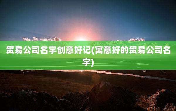 贸易公司名字创意好记(寓意好的贸易公司名字)