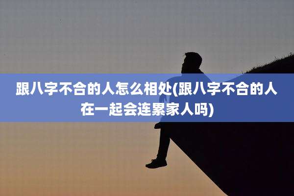 跟八字不合的人怎么相处(跟八字不合的人在一起会连累家人吗)