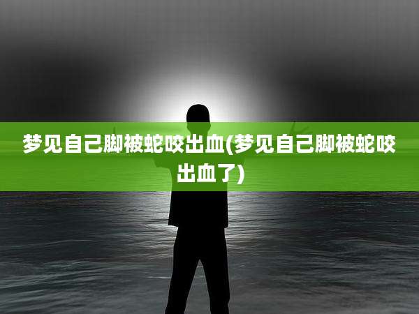 梦见自己脚被蛇咬出血(梦见自己脚被蛇咬出血了)