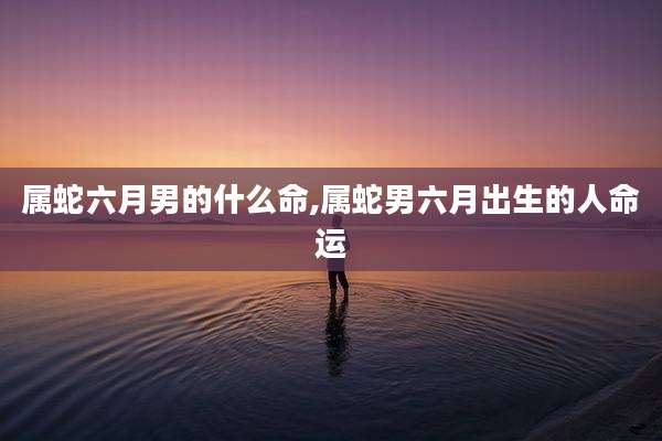 属蛇六月男的什么命,属蛇男六月出生的人命运