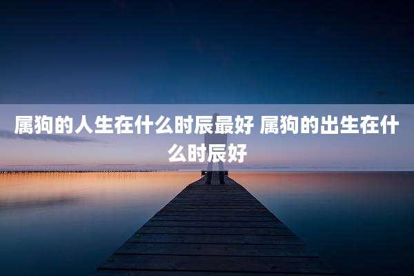 属狗的人生在什么时辰最好 属狗的出生在什么时辰好