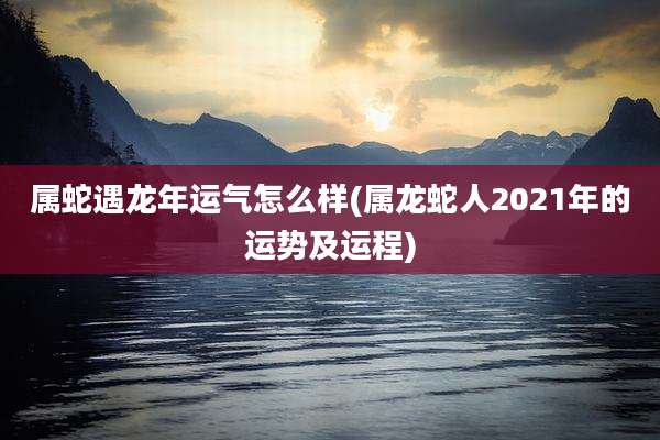 属蛇遇龙年运气怎么样(属龙蛇人2021年的运势及运程)