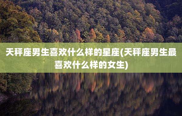 天秤座男生喜欢什么样的星座(天秤座男生最喜欢什么样的女生)