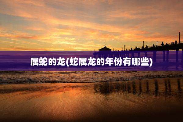 属蛇的龙(蛇属龙的年份有哪些)
