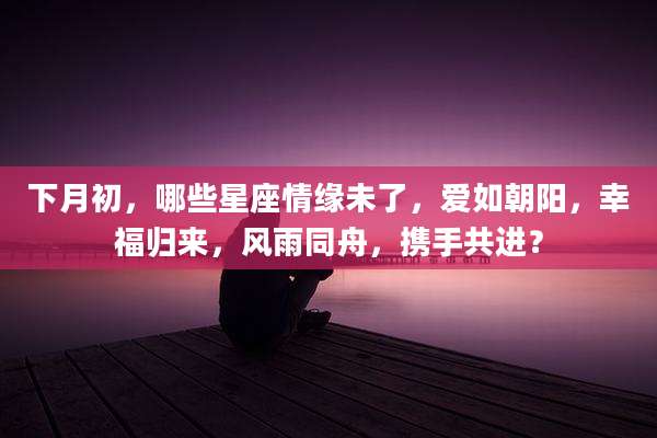 下月初,哪些星座情缘未了,爱如朝阳,幸福归来,风雨同舟,携手共进?