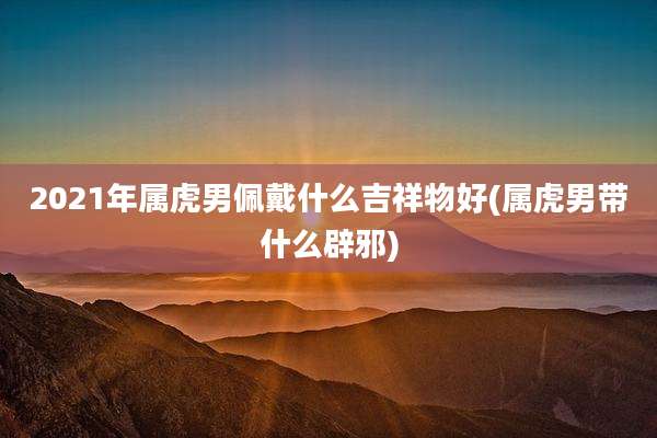 2021年属虎男佩戴什么吉祥物好(属虎男带什么辟邪)