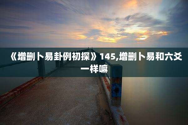 《增删卜易卦例初探》145,增删卜易和六爻一样嘛