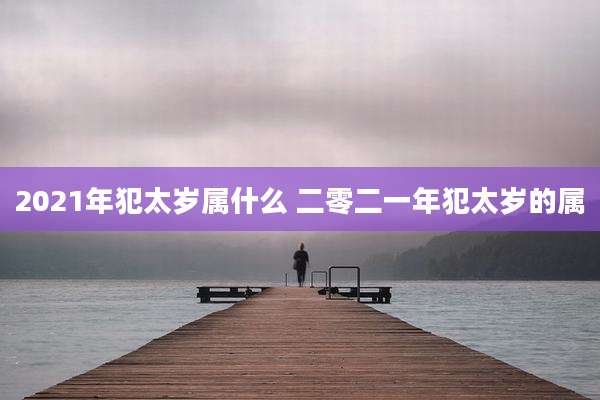 2021年犯太岁属什么 二零二一年犯太岁的属
