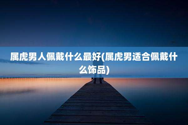 属虎男人佩戴什么最好(属虎男适合佩戴什么饰品)