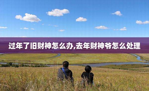 过年了旧财神怎么办,去年财神爷怎么处理