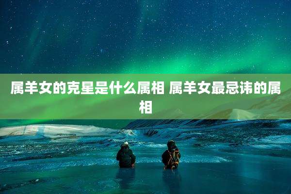 属羊女的克星是什么属相 属羊女最忌讳的属相