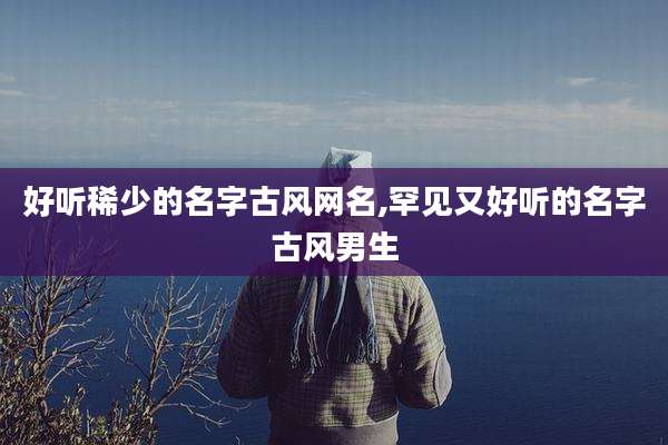好听稀少的名字古风网名,罕见又好听的名字古风男生