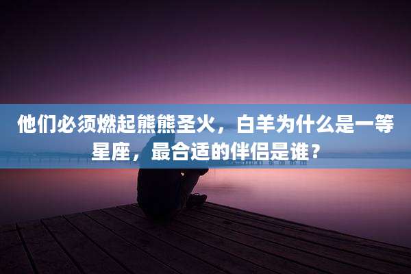 他们必须燃起熊熊圣火，白羊为什么是一等星座，最合适的伴侣是谁？