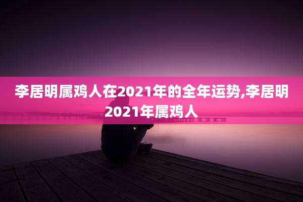 李居明属鸡人在2021年的全年运势,李居明2021年属鸡人