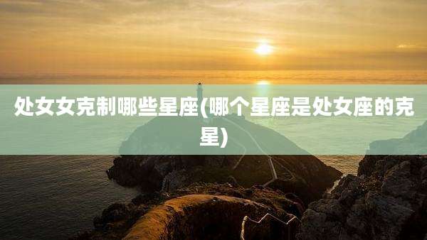 处女女克制哪些星座(哪个星座是处女座的克星)