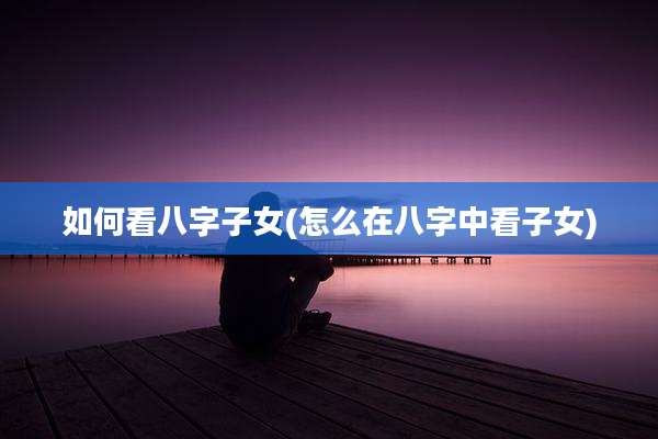 如何看八字子女(怎么在八字中看子女)