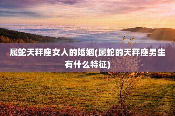 属蛇天秤座女人的婚姻(属蛇的天秤座男生有什么特征)
