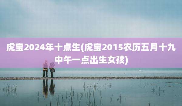 虎宝2024年十点生(虎宝2015农历五月十九中午一点出生女孩)