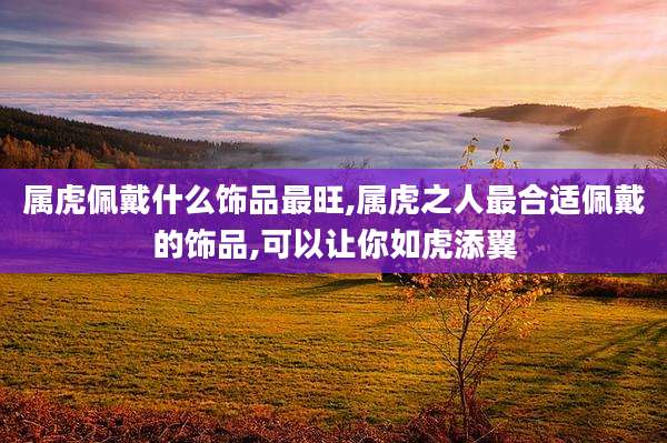 属虎佩戴什么饰品最旺,属虎之人最合适佩戴的饰品,可以让你如虎添翼