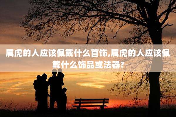 属虎的人应该佩戴什么首饰,属虎的人应该佩戴什么饰品或法器?