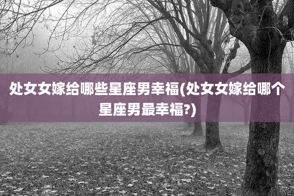 处女女嫁给哪些星座男幸福(处女女嫁给哪个星座男最幸福?)