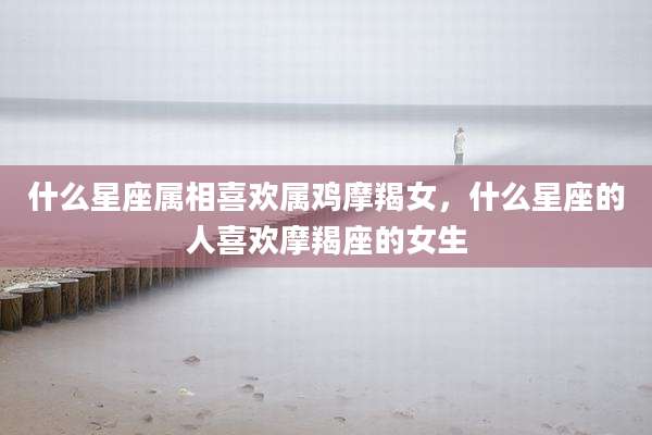 什么星座属相喜欢属鸡摩羯女,什么星座的人喜欢摩羯座的女生