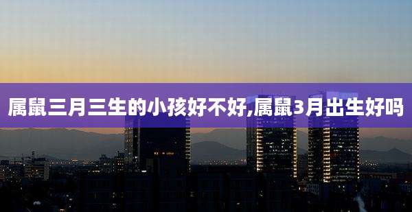 属鼠三月三生的小孩好不好,属鼠3月出生好吗