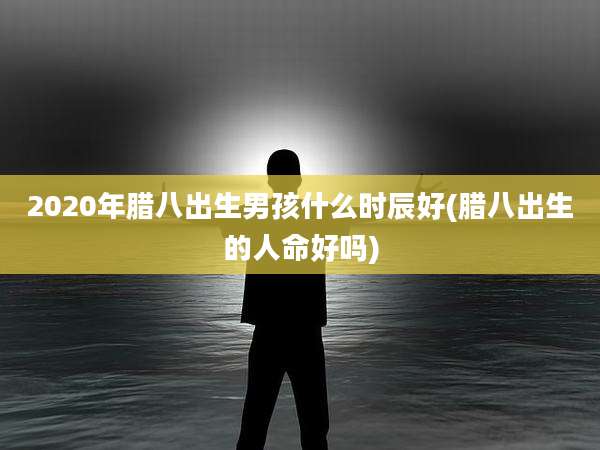 2020年腊八出生男孩什么时辰好(腊八出生的人命好吗)