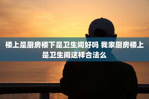 楼上是厨房楼下是卫生间好吗 我家厨房楼上是卫生间这样合法么