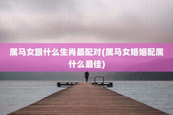 属马女跟什么生肖最配对(属马女婚姻配属什么最佳)