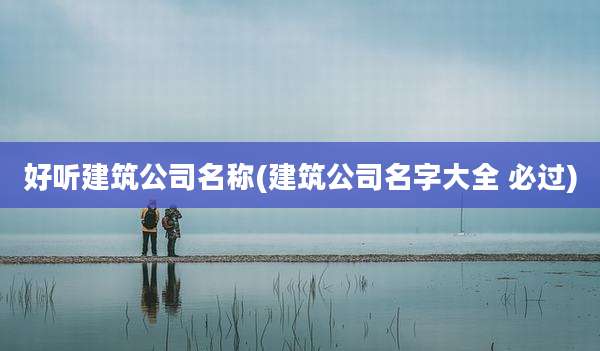 好听建筑公司名称(建筑公司名字大全 必过)