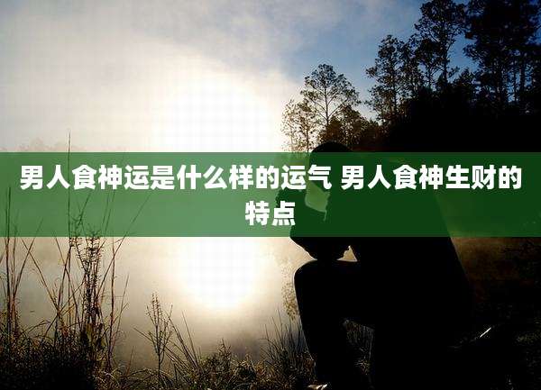 男人食神运是什么样的运气 男人食神生财的特点
