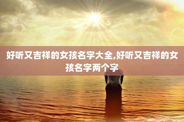 好听又吉祥的女孩名字大全,好听又吉祥的女孩名字两个字