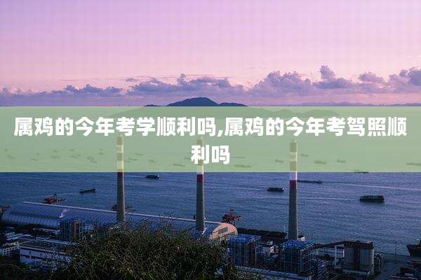 属鸡的今年考学顺利吗,属鸡的今年考驾照顺利吗
