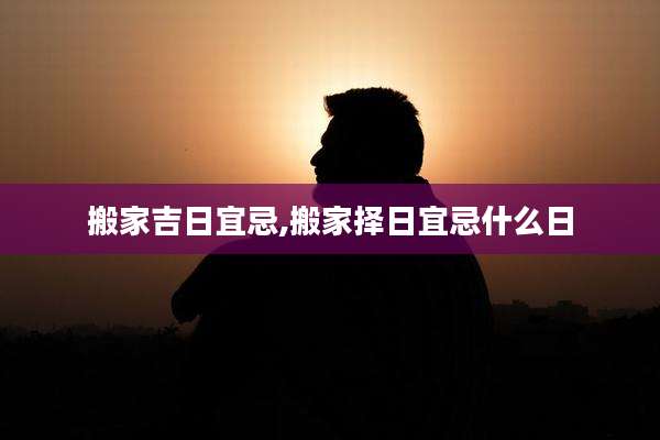 搬家吉日宜忌,搬家择日宜忌什么日