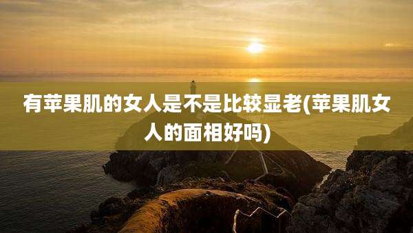 有苹果肌的女人是不是比较显老(苹果肌女人的面相好吗)
