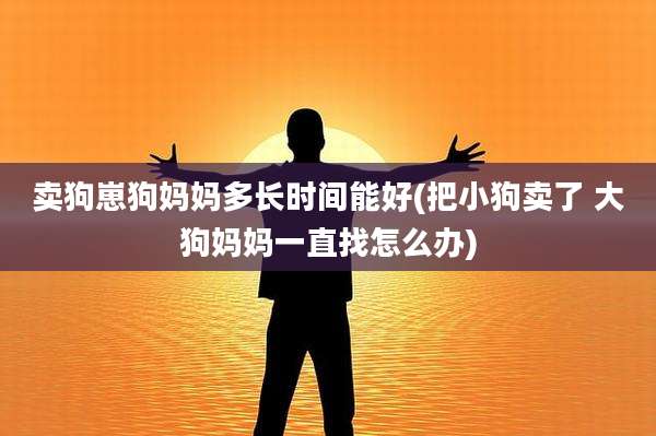 卖狗崽狗妈妈多长时间能好(把小狗卖了 大狗妈妈一直找怎么办)