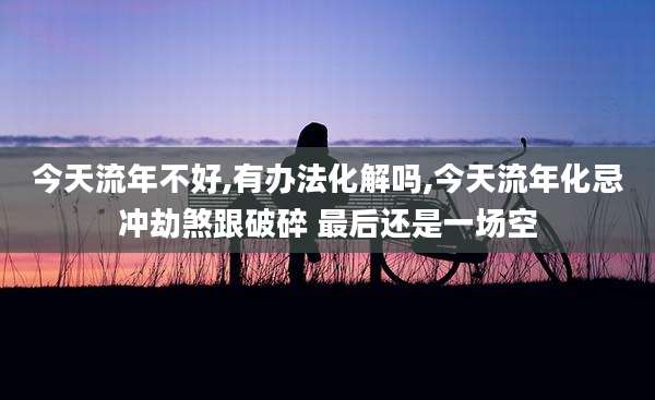 今天流年不好,有办法化解吗,今天流年化忌冲劫煞跟破碎 最后还是一场空