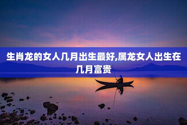 生肖龙的女人几月出生最好,属龙女人出生在几月富贵