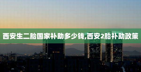 西安生二胎国家补助多少钱,西安2胎补助政策