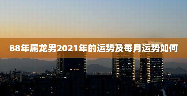 88年属龙男2021年的运势及每月运势如何