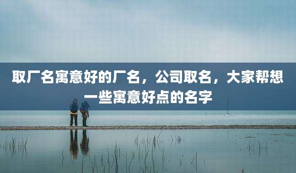 取厂名寓意好的厂名,公司取名,大家帮想一些寓意好点的名字