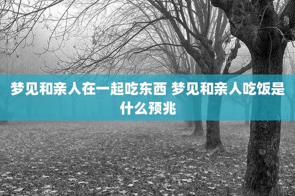 梦见和亲人在一起吃东西 梦见和亲人吃饭是什么预兆