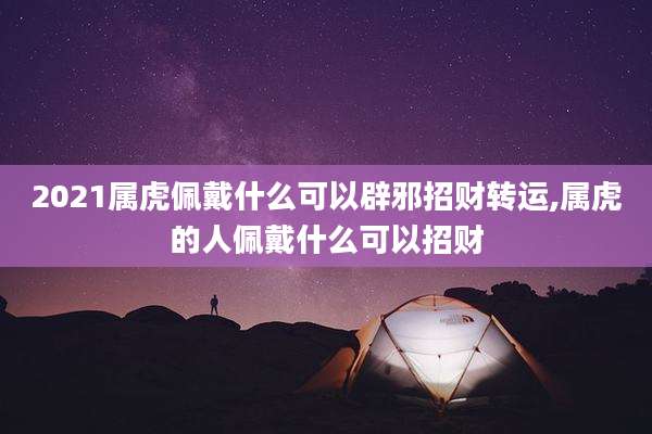 2021属虎佩戴什么可以辟邪招财转运,属虎的人佩戴什么可以招财
