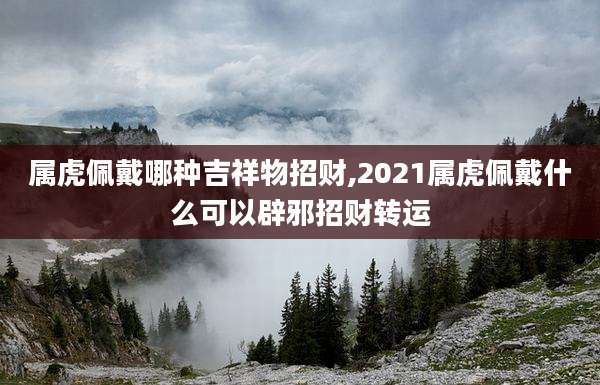 属虎佩戴哪种吉祥物招财,2021属虎佩戴什么可以辟邪招财转运
