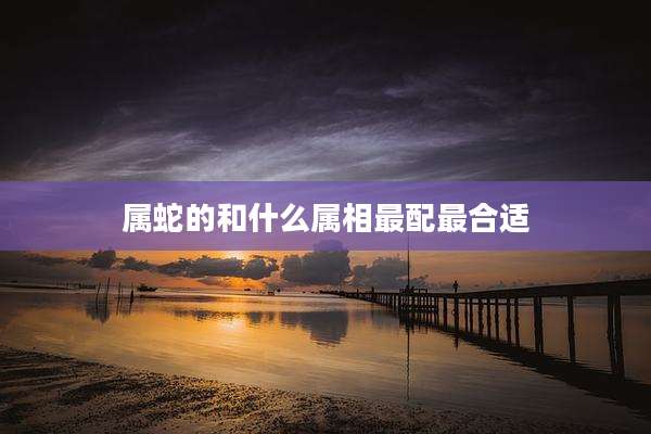 属蛇的和什么属相最配最合适